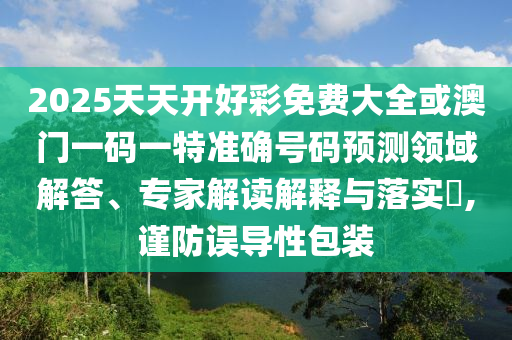 2025天天开好彩免费大全或澳门一码一特准确号码预测领域解答、专家解读解释与落实​,谨防误导性包装