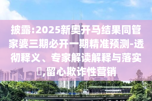 披露:2025新奥开马结果同管家婆三期必开一期精准预测-透彻释义、专家解读解释与落实​,留心欺诈性营销